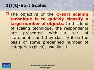 Copyright©
Dorling
Kindersley
India
Pvt
Ltd
1(f)Q-Sort Scales
 The objective of the Q-sort scaling
technique is to quickly classify a
large number of objects. In this kind
of scaling technique, the respondents
are presented with a set of
statements, and they classify it on the
basis of some predefined number of
categories (piles), usually 11.
Business Research Methods
Naval Bajpai
 