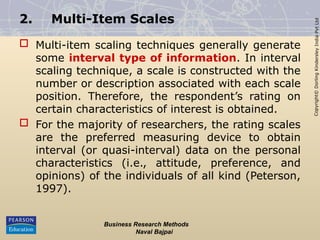 Copyright©
Dorling
Kindersley
India
Pvt
Ltd
2. Multi-Item Scales
 Multi-item scaling techniques generally generate
some interval type of information. In interval
scaling technique, a scale is constructed with the
number or description associated with each scale
position. Therefore, the respondent’s rating on
certain characteristics of interest is obtained.
 For the majority of researchers, the rating scales
are the preferred measuring device to obtain
interval (or quasi-interval) data on the personal
characteristics (i.e., attitude, preference, and
opinions) of the individuals of all kind (Peterson,
1997).
Business Research Methods
Naval Bajpai
 