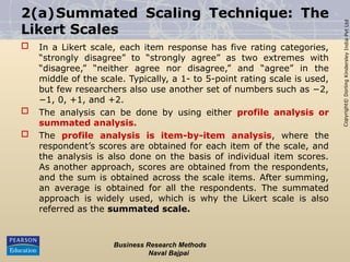 Copyright©
Dorling
Kindersley
India
Pvt
Ltd
2(a)Summated Scaling Technique: The
Likert Scales
 In a Likert scale, each item response has five rating categories,
“strongly disagree” to “strongly agree” as two extremes with
“disagree,” “neither agree nor disagree,” and “agree” in the
middle of the scale. Typically, a 1- to 5-point rating scale is used,
but few researchers also use another set of numbers such as −2,
−1, 0, +1, and +2.
 The analysis can be done by using either profile analysis or
summated analysis.
 The profile analysis is item-by-item analysis, where the
respondent’s scores are obtained for each item of the scale, and
the analysis is also done on the basis of individual item scores.
As another approach, scores are obtained from the respondents,
and the sum is obtained across the scale items. After summing,
an average is obtained for all the respondents. The summated
approach is widely used, which is why the Likert scale is also
referred as the summated scale.
Business Research Methods
Naval Bajpai
 