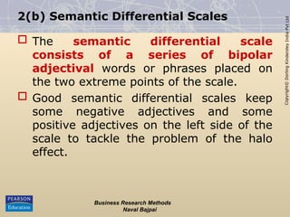 Copyright©
Dorling
Kindersley
India
Pvt
Ltd
2(b) Semantic Differential Scales
 The semantic differential scale
consists of a series of bipolar
adjectival words or phrases placed on
the two extreme points of the scale.
 Good semantic differential scales keep
some negative adjectives and some
positive adjectives on the left side of the
scale to tackle the problem of the halo
effect.
Business Research Methods
Naval Bajpai
 