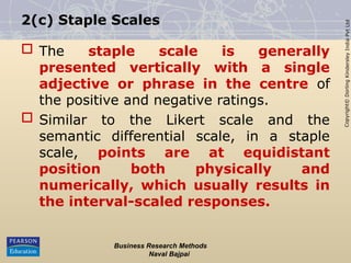 Copyright©
Dorling
Kindersley
India
Pvt
Ltd
2(c) Staple Scales
 The staple scale is generally
presented vertically with a single
adjective or phrase in the centre of
the positive and negative ratings.
 Similar to the Likert scale and the
semantic differential scale, in a staple
scale, points are at equidistant
position both physically and
numerically, which usually results in
the interval-scaled responses.
Business Research Methods
Naval Bajpai
 