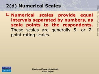 Copyright©
Dorling
Kindersley
India
Pvt
Ltd
2(d) Numerical Scales
 Numerical scales provide equal
intervals separated by numbers, as
scale points to the respondents.
These scales are generally 5- or 7-
point rating scales.
Business Research Methods
Naval Bajpai
 