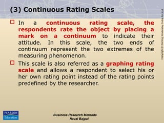 Copyright©
Dorling
Kindersley
India
Pvt
Ltd
(3) Continuous Rating Scales
 In a continuous rating scale, the
respondents rate the object by placing a
mark on a continuum to indicate their
attitude. In this scale, the two ends of
continuum represent the two extremes of the
measuring phenomenon.
 This scale is also referred as a graphing rating
scale and allows a respondent to select his or
her own rating point instead of the rating points
predefined by the researcher.
Business Research Methods
Naval Bajpai
 