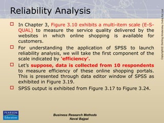 Copyright©
Dorling
Kindersley
India
Pvt
Ltd
Reliability Analysis
 In Chapter 3, Figure 3.10 exhibits a multi-item scale (E-S-
QUAL) to measure the service quality delivered by the
websites in which online shopping is available for
customers.
 For understanding the application of SPSS to launch
reliability analysis, we will take the first component of the
scale indicated by ‘efficiency’.
 Let’s suppose, data is collected from 10 respondents
to measure efficiency of these online shopping portals.
This is presented through data editor window of SPSS as
exhibited in Figure 3.19.
 SPSS output is exhibited from Figure 3.17 to Figure 3.24.
Business Research Methods
Naval Bajpai
 