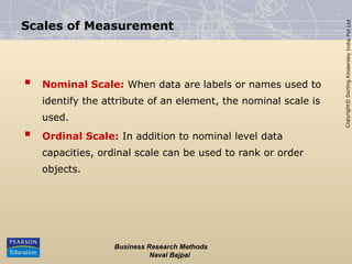 Copyright©
Dorling
Kindersley
India
Pvt
Ltd
Business Research Methods
Naval Bajpai
Scales of Measurement
 Nominal Scale: When data are labels or names used to
identify the attribute of an element, the nominal scale is
used.
 Ordinal Scale: In addition to nominal level data
capacities, ordinal scale can be used to rank or order
objects.
 