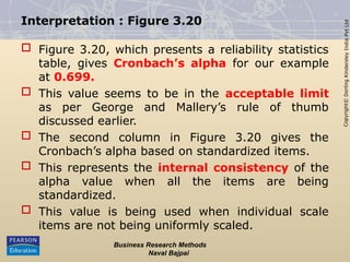 Copyright©
Dorling
Kindersley
India
Pvt
Ltd
Interpretation : Figure 3.20
 Figure 3.20, which presents a reliability statistics
table, gives Cronbach’s alpha for our example
at 0.699.
 This value seems to be in the acceptable limit
as per George and Mallery’s rule of thumb
discussed earlier.
 The second column in Figure 3.20 gives the
Cronbach’s alpha based on standardized items.
 This represents the internal consistency of the
alpha value when all the items are being
standardized.
 This value is being used when individual scale
items are not being uniformly scaled.
Business Research Methods
Naval Bajpai
 