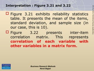 Copyright©
Dorling
Kindersley
India
Pvt
Ltd
Interpretation : Figure 3.21 and 3.22
 Figure 3.21 exhibits reliability statistics
table. It presents the mean of the items,
standard deviation, and sample size (in
our case, this is 10).
 Figure 3.22 presents inter-item
correlation matrix. This represents
correlation of each variable with
other variables in a matrix form.
Business Research Methods
Naval Bajpai
 