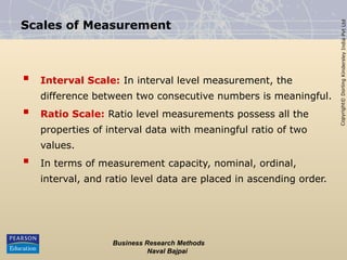 Copyright©
Dorling
Kindersley
India
Pvt
Ltd
Business Research Methods
Naval Bajpai
Scales of Measurement
 Interval Scale: In interval level measurement, the
difference between two consecutive numbers is meaningful.
 Ratio Scale: Ratio level measurements possess all the
properties of interval data with meaningful ratio of two
values.
 In terms of measurement capacity, nominal, ordinal,
interval, and ratio level data are placed in ascending order.
 