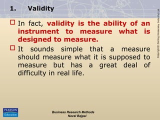 Copyright©
Dorling
Kindersley
India
Pvt
Ltd
1. Validity
 In fact, validity is the ability of an
instrument to measure what is
designed to measure.
 It sounds simple that a measure
should measure what it is supposed to
measure but has a great deal of
difficulty in real life.
Business Research Methods
Naval Bajpai
 