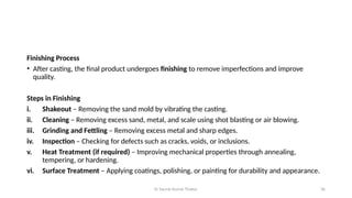 Er Saurav Kumar Thakur 36
Finishing Process
• After casting, the final product undergoes finishing to remove imperfections and improve
quality.
Steps in Finishing
i. Shakeout – Removing the sand mold by vibrating the casting.
ii. Cleaning – Removing excess sand, metal, and scale using shot blasting or air blowing.
iii. Grinding and Fettling – Removing excess metal and sharp edges.
iv. Inspection – Checking for defects such as cracks, voids, or inclusions.
v. Heat Treatment (if required) – Improving mechanical properties through annealing,
tempering, or hardening.
vi. Surface Treatment – Applying coatings, polishing, or painting for durability and appearance.
 