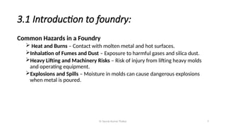 Er Saurav Kumar Thakur 7
3.1 Introduction to foundry:
Common Hazards in a Foundry
 Heat and Burns – Contact with molten metal and hot surfaces.
Inhalation of Fumes and Dust – Exposure to harmful gases and silica dust.
Heavy Lifting and Machinery Risks – Risk of injury from lifting heavy molds
and operating equipment.
Explosions and Spills – Moisture in molds can cause dangerous explosions
when metal is poured.
 