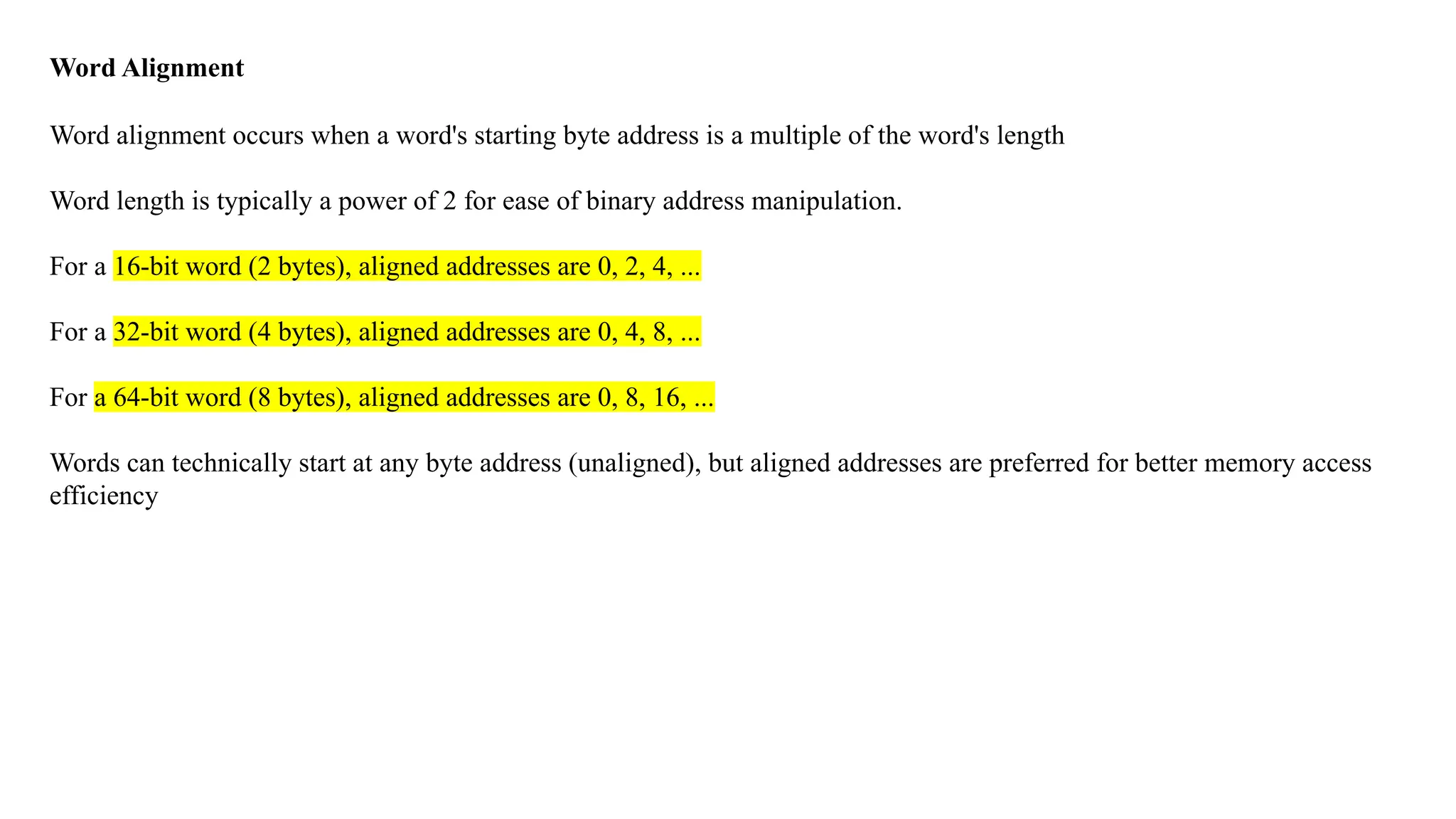 Word Alignment Word alignment occurs when a word's starting byte address is a multiple of the word's length Word length is typically a power of 2 for ease of binary address manipulation. For a 16-bit word (2 bytes), aligned addresses are 0, 2, 4, ... For a 32-bit word (4 bytes), aligned addresses are 0, 4, 8, ... For a 64-bit word (8 bytes), aligned addresses are 0, 8, 16, ... Words can technically start at any byte address (unaligned), but aligned addresses are preferred for better memory access efficiency 
