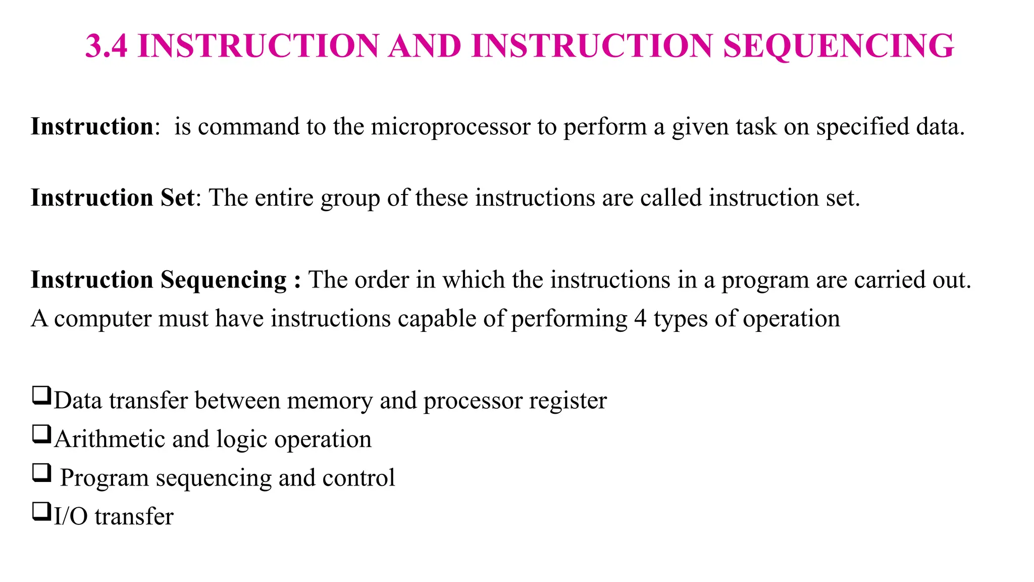 3.4 INSTRUCTION AND INSTRUCTION SEQUENCING Instruction: is command to the microprocessor to perform a given task on specified data. Instruction Set: The entire group of these instructions are called instruction set. Instruction Sequencing : The order in which the instructions in a program are carried out. A computer must have instructions capable of performing 4 types of operation Data transfer between memory and processor register Arithmetic and logic operation  Program sequencing and control I/O transfer 