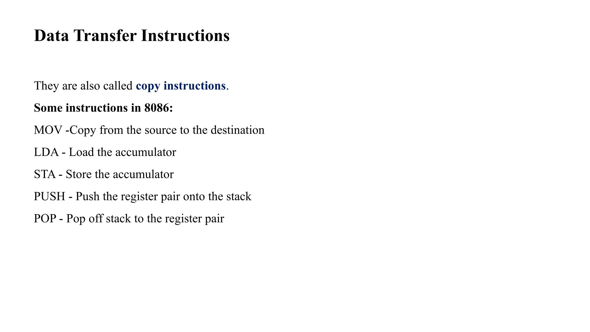 Data Transfer Instructions They are also called copy instructions. Some instructions in 8086: MOV -Copy from the source to the destination LDA - Load the accumulator STA - Store the accumulator PUSH - Push the register pair onto the stack POP - Pop off stack to the register pair 