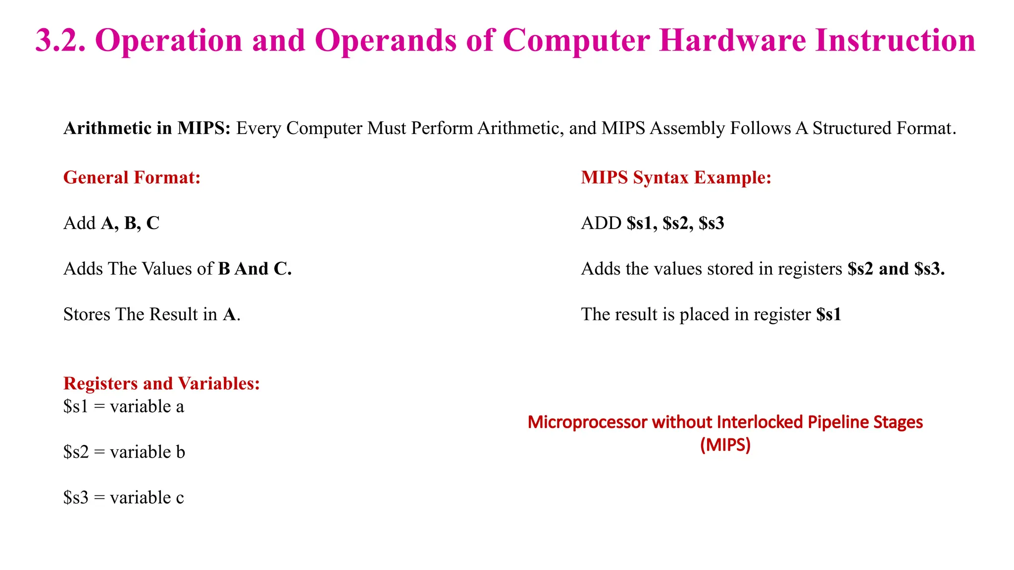 3.2. Operation and Operands of Computer Hardware Instruction Arithmetic in MIPS: Every Computer Must Perform Arithmetic, and MIPS Assembly Follows A Structured Format. General Format: Add A, B, C Adds The Values of B And C. Stores The Result in A. MIPS Syntax Example: ADD $s1, $s2, $s3 Adds the values stored in registers $s2 and $s3. The result is placed in register $s1 Registers and Variables: $s1 = variable a $s2 = variable b $s3 = variable c Microprocessor without Interlocked Pipeline Stages (MIPS) 