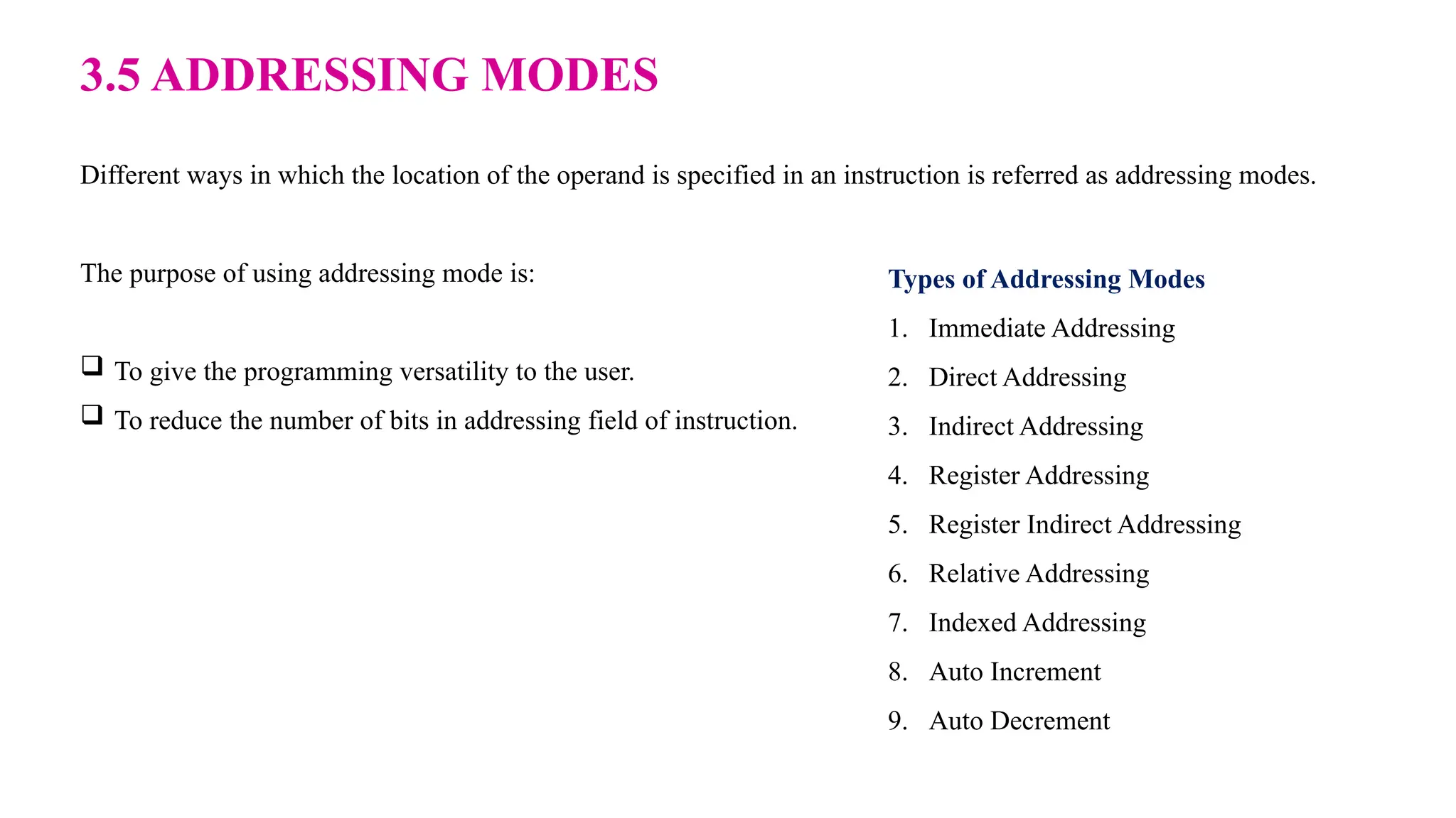 3.5 ADDRESSING MODES Different ways in which the location of the operand is specified in an instruction is referred as addressing modes. The purpose of using addressing mode is:  To give the programming versatility to the user.  To reduce the number of bits in addressing field of instruction. Types of Addressing Modes 1. Immediate Addressing 2. Direct Addressing 3. Indirect Addressing 4. Register Addressing 5. Register Indirect Addressing 6. Relative Addressing 7. Indexed Addressing 8. Auto Increment 9. Auto Decrement 