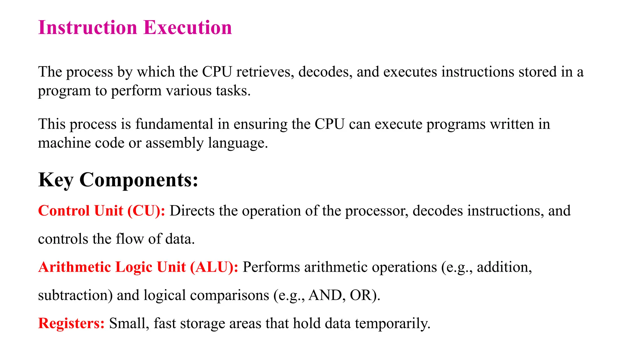 Instruction Execution The process by which the CPU retrieves, decodes, and executes instructions stored in a program to perform various tasks. This process is fundamental in ensuring the CPU can execute programs written in machine code or assembly language. Key Components: Control Unit (CU): Directs the operation of the processor, decodes instructions, and controls the flow of data. Arithmetic Logic Unit (ALU): Performs arithmetic operations (e.g., addition, subtraction) and logical comparisons (e.g., AND, OR). Registers: Small, fast storage areas that hold data temporarily. 