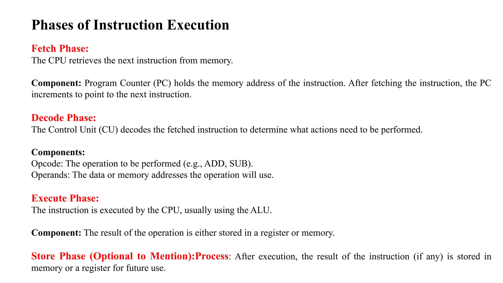 Phases of Instruction Execution Fetch Phase: The CPU retrieves the next instruction from memory. Component: Program Counter (PC) holds the memory address of the instruction. After fetching the instruction, the PC increments to point to the next instruction. Decode Phase: The Control Unit (CU) decodes the fetched instruction to determine what actions need to be performed. Components: Opcode: The operation to be performed (e.g., ADD, SUB). Operands: The data or memory addresses the operation will use. Execute Phase: The instruction is executed by the CPU, usually using the ALU. Component: The result of the operation is either stored in a register or memory. Store Phase (Optional to Mention):Process: After execution, the result of the instruction (if any) is stored in memory or a register for future use. 