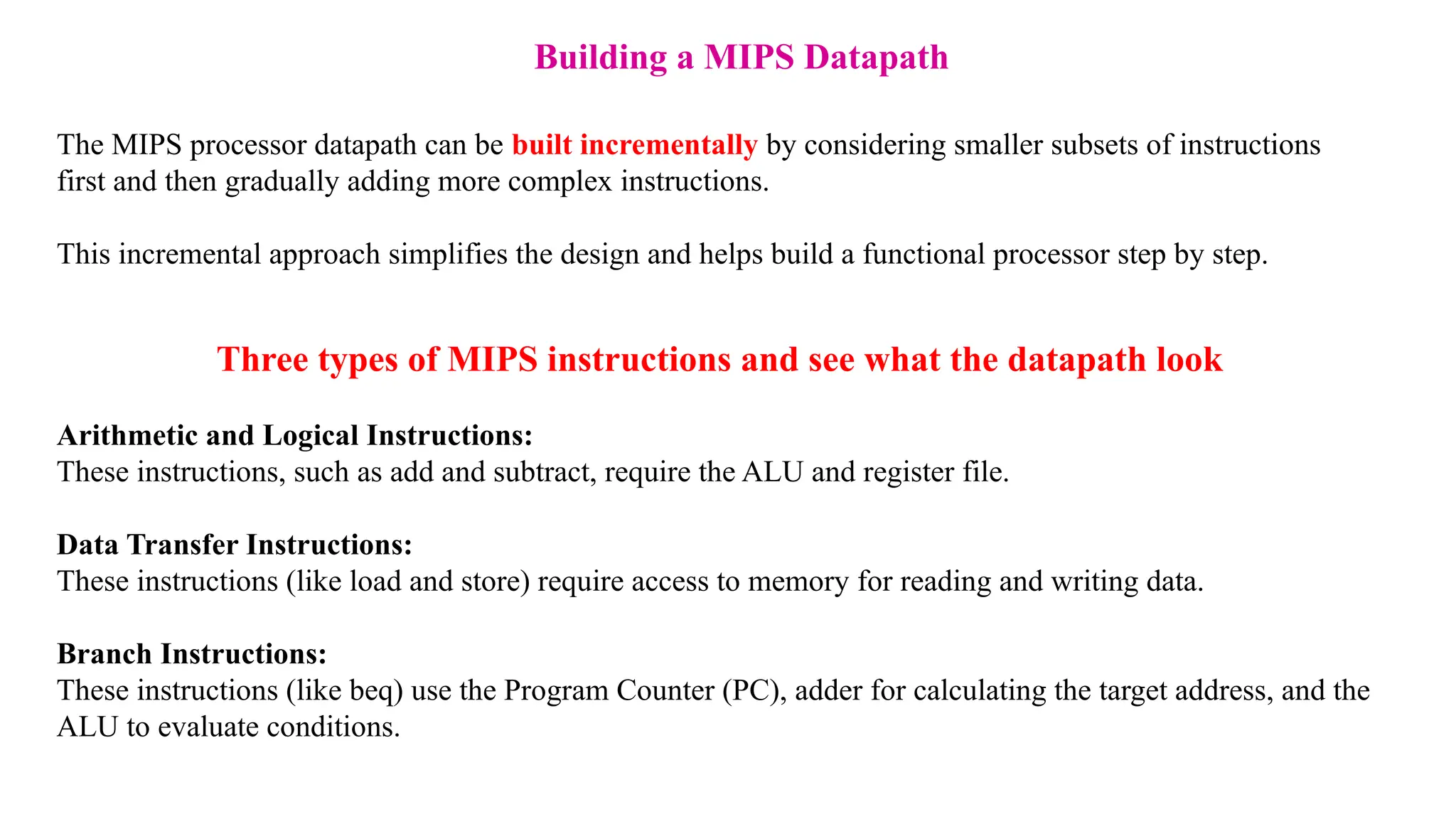 Building a MIPS Datapath The MIPS processor datapath can be built incrementally by considering smaller subsets of instructions first and then gradually adding more complex instructions. This incremental approach simplifies the design and helps build a functional processor step by step. Three types of MIPS instructions and see what the datapath look Arithmetic and Logical Instructions: These instructions, such as add and subtract, require the ALU and register file. Data Transfer Instructions: These instructions (like load and store) require access to memory for reading and writing data. Branch Instructions: These instructions (like beq) use the Program Counter (PC), adder for calculating the target address, and the ALU to evaluate conditions. 