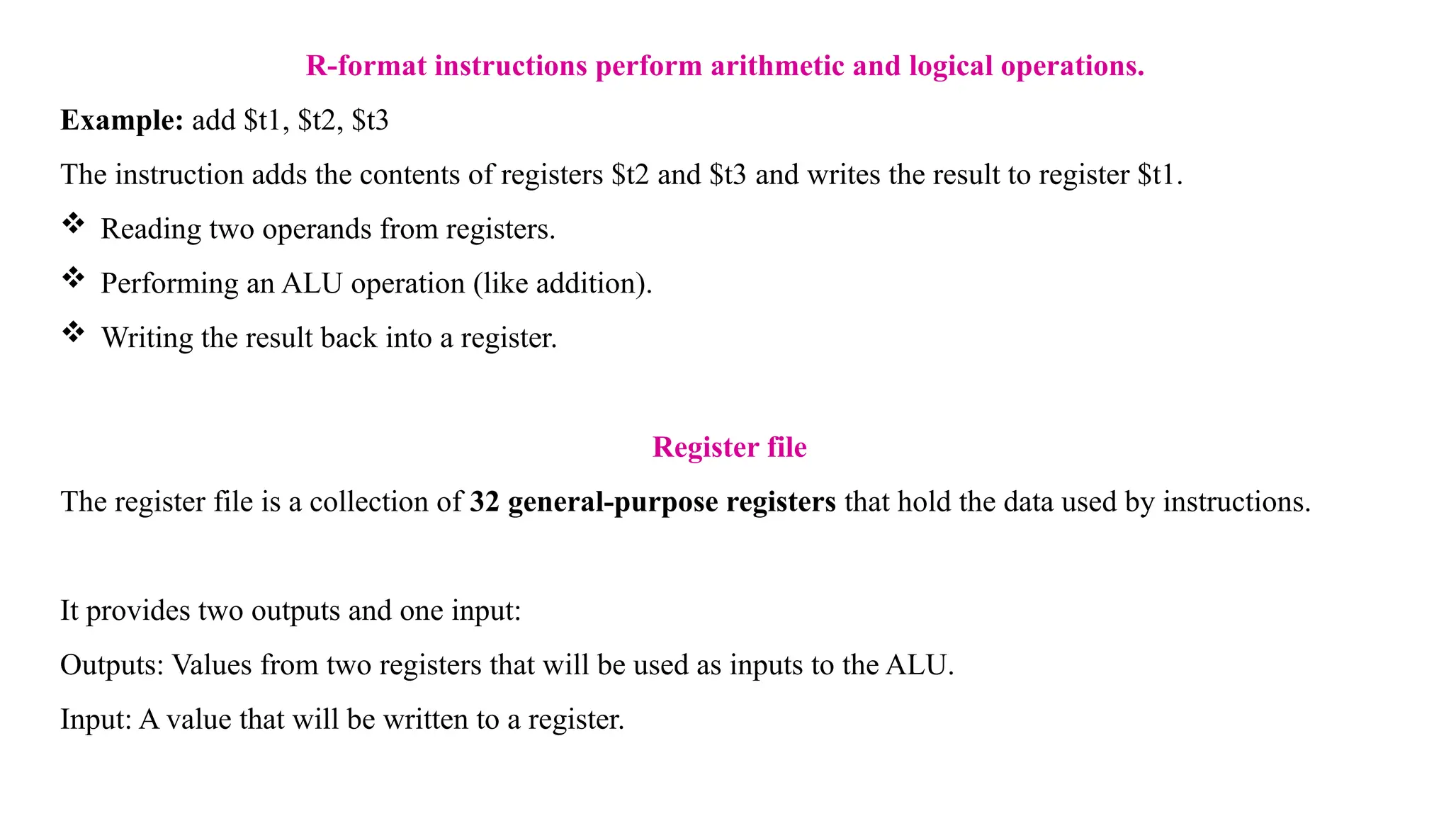 R-format instructions perform arithmetic and logical operations. Example: add $t1, $t2, $t3 The instruction adds the contents of registers $t2 and $t3 and writes the result to register $t1.  Reading two operands from registers.  Performing an ALU operation (like addition).  Writing the result back into a register. Register file The register file is a collection of 32 general-purpose registers that hold the data used by instructions. It provides two outputs and one input: Outputs: Values from two registers that will be used as inputs to the ALU. Input: A value that will be written to a register. 