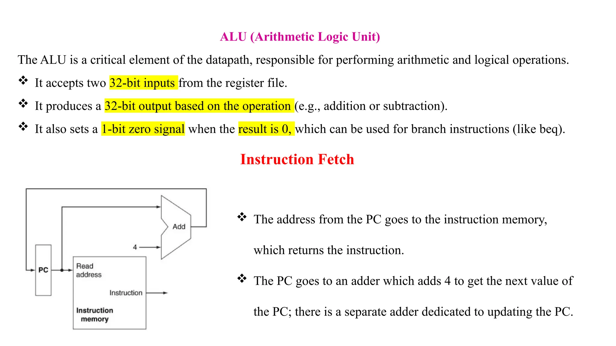 ALU (Arithmetic Logic Unit) The ALU is a critical element of the datapath, responsible for performing arithmetic and logical operations.  It accepts two 32-bit inputs from the register file.  It produces a 32-bit output based on the operation (e.g., addition or subtraction).  It also sets a 1-bit zero signal when the result is 0, which can be used for branch instructions (like beq). Instruction Fetch  The address from the PC goes to the instruction memory, which returns the instruction.  The PC goes to an adder which adds 4 to get the next value of the PC; there is a separate adder dedicated to updating the PC. 