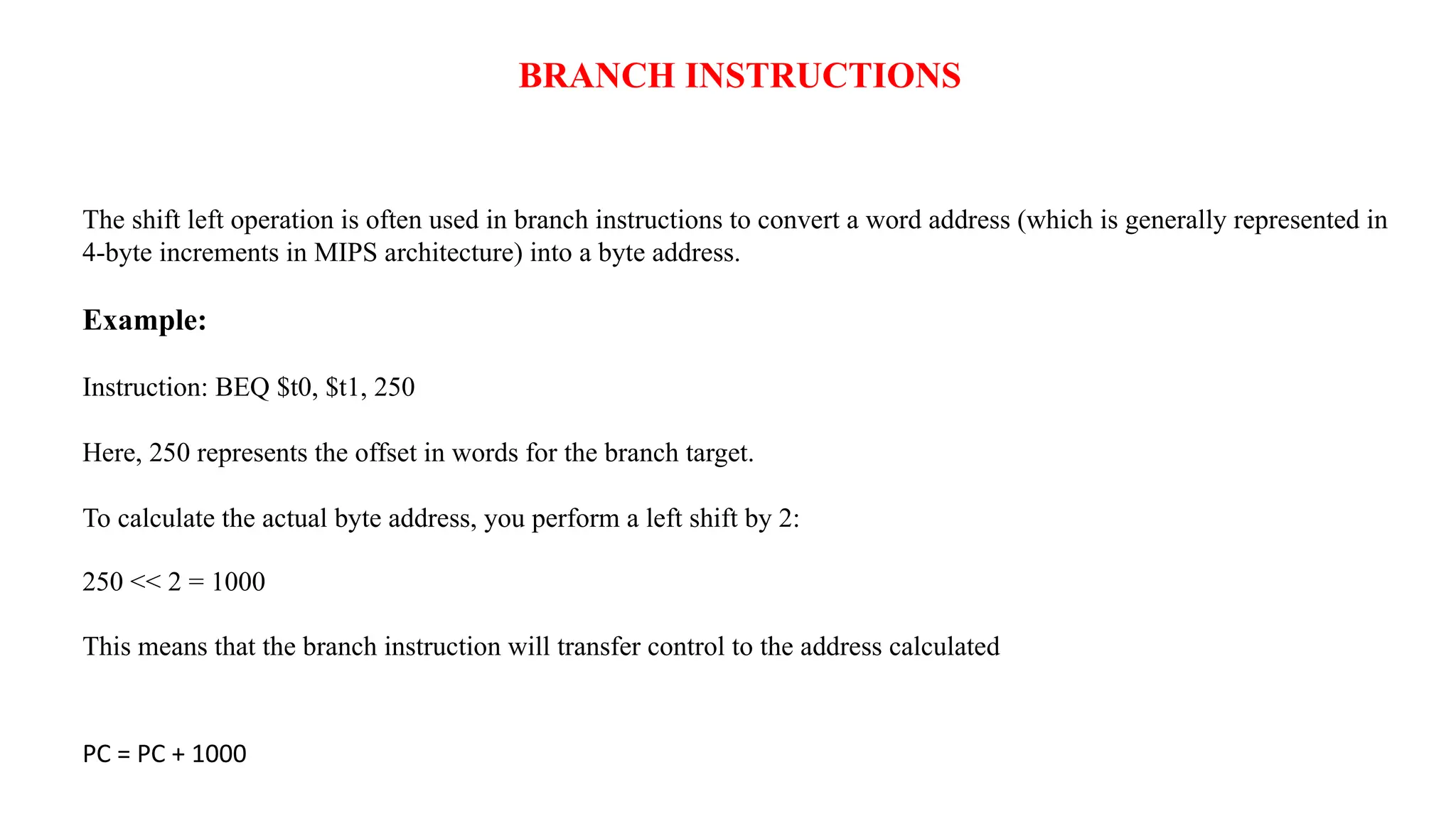 The shift left operation is often used in branch instructions to convert a word address (which is generally represented in 4-byte increments in MIPS architecture) into a byte address. Example: Instruction: BEQ $t0, $t1, 250 Here, 250 represents the offset in words for the branch target. To calculate the actual byte address, you perform a left shift by 2: 250 << 2 = 1000 This means that the branch instruction will transfer control to the address calculated PC = PC + 1000 BRANCH INSTRUCTIONS 