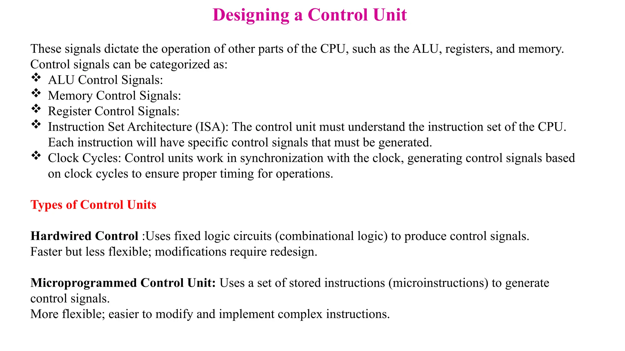 Designing a Control Unit These signals dictate the operation of other parts of the CPU, such as the ALU, registers, and memory. Control signals can be categorized as:  ALU Control Signals:  Memory Control Signals:  Register Control Signals:  Instruction Set Architecture (ISA): The control unit must understand the instruction set of the CPU. Each instruction will have specific control signals that must be generated.  Clock Cycles: Control units work in synchronization with the clock, generating control signals based on clock cycles to ensure proper timing for operations. Types of Control Units Hardwired Control :Uses fixed logic circuits (combinational logic) to produce control signals. Faster but less flexible; modifications require redesign. Microprogrammed Control Unit: Uses a set of stored instructions (microinstructions) to generate control signals. More flexible; easier to modify and implement complex instructions. 