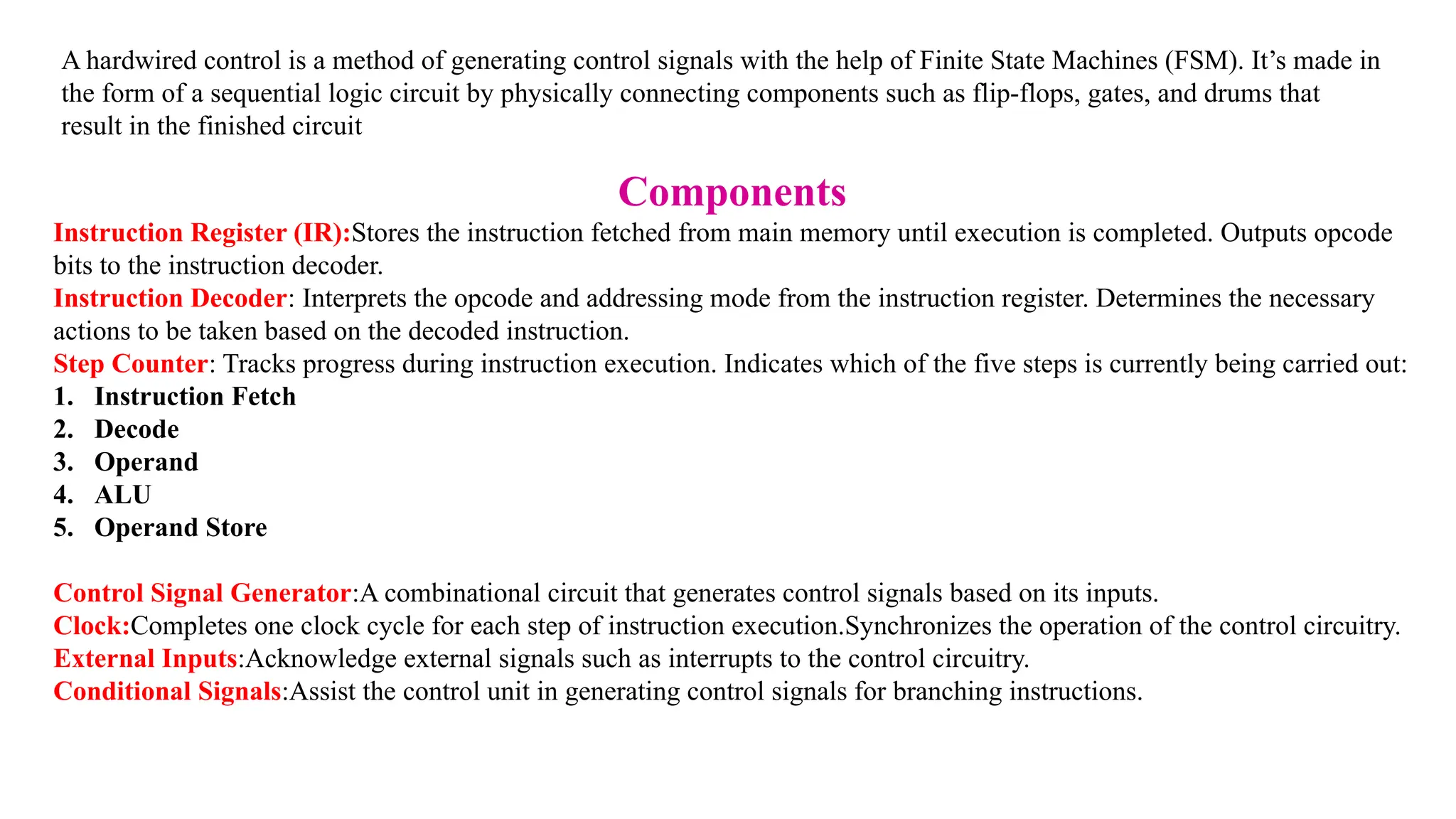 A hardwired control is a method of generating control signals with the help of Finite State Machines (FSM). It’s made in the form of a sequential logic circuit by physically connecting components such as flip-flops, gates, and drums that result in the finished circuit Components Instruction Register (IR):Stores the instruction fetched from main memory until execution is completed. Outputs opcode bits to the instruction decoder. Instruction Decoder: Interprets the opcode and addressing mode from the instruction register. Determines the necessary actions to be taken based on the decoded instruction. Step Counter: Tracks progress during instruction execution. Indicates which of the five steps is currently being carried out: 1. Instruction Fetch 2. Decode 3. Operand 4. ALU 5. Operand Store Control Signal Generator:A combinational circuit that generates control signals based on its inputs. Clock:Completes one clock cycle for each step of instruction execution.Synchronizes the operation of the control circuitry. External Inputs:Acknowledge external signals such as interrupts to the control circuitry. Conditional Signals:Assist the control unit in generating control signals for branching instructions. 
