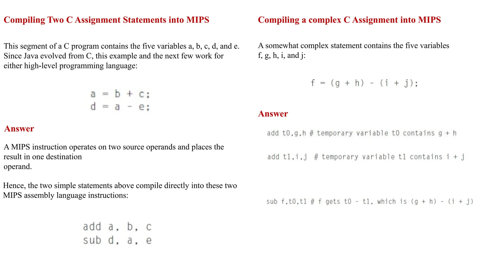 Compiling Two C Assignment Statements into MIPS This segment of a C program contains the five variables a, b, c, d, and e. Since Java evolved from C, this example and the next few work for either high-level programming language: Answer A MIPS instruction operates on two source operands and places the result in one destination operand. Hence, the two simple statements above compile directly into these two MIPS assembly language instructions: Compiling a complex C Assignment into MIPS A somewhat complex statement contains the five variables f, g, h, i, and j: Answer 