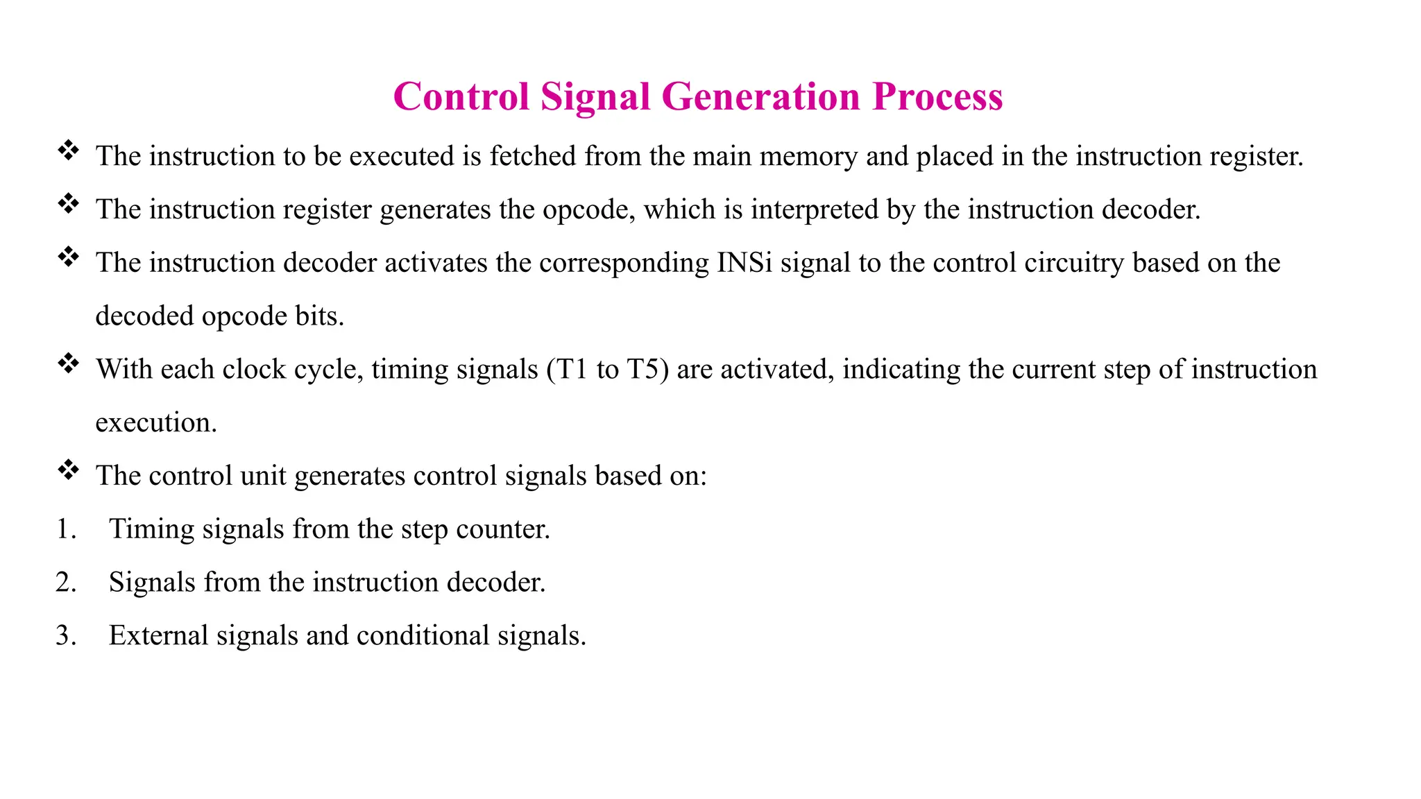 Control Signal Generation Process  The instruction to be executed is fetched from the main memory and placed in the instruction register.  The instruction register generates the opcode, which is interpreted by the instruction decoder.  The instruction decoder activates the corresponding INSi signal to the control circuitry based on the decoded opcode bits.  With each clock cycle, timing signals (T1 to T5) are activated, indicating the current step of instruction execution.  The control unit generates control signals based on: 1. Timing signals from the step counter. 2. Signals from the instruction decoder. 3. External signals and conditional signals. 