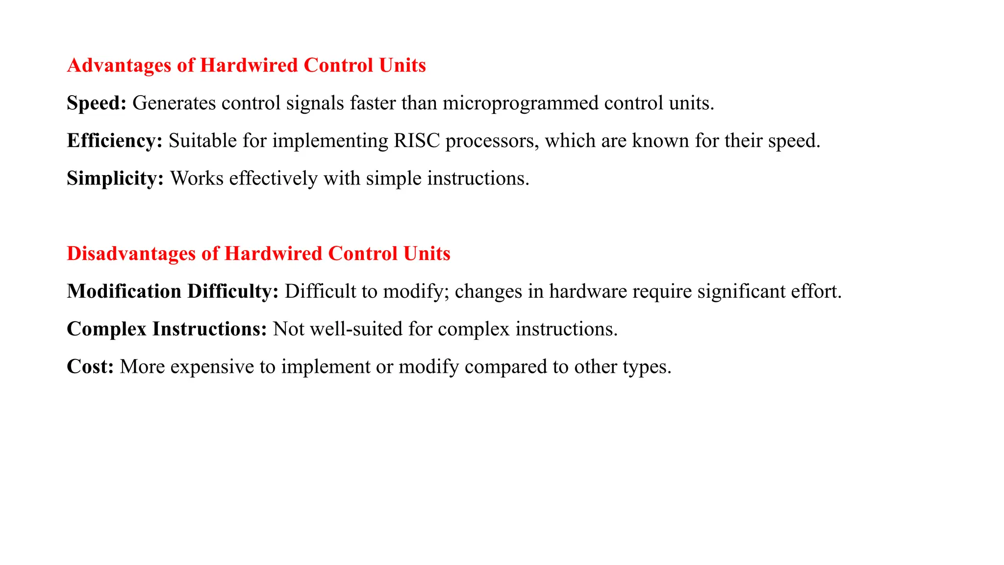Advantages of Hardwired Control Units Speed: Generates control signals faster than microprogrammed control units. Efficiency: Suitable for implementing RISC processors, which are known for their speed. Simplicity: Works effectively with simple instructions. Disadvantages of Hardwired Control Units Modification Difficulty: Difficult to modify; changes in hardware require significant effort. Complex Instructions: Not well-suited for complex instructions. Cost: More expensive to implement or modify compared to other types. 