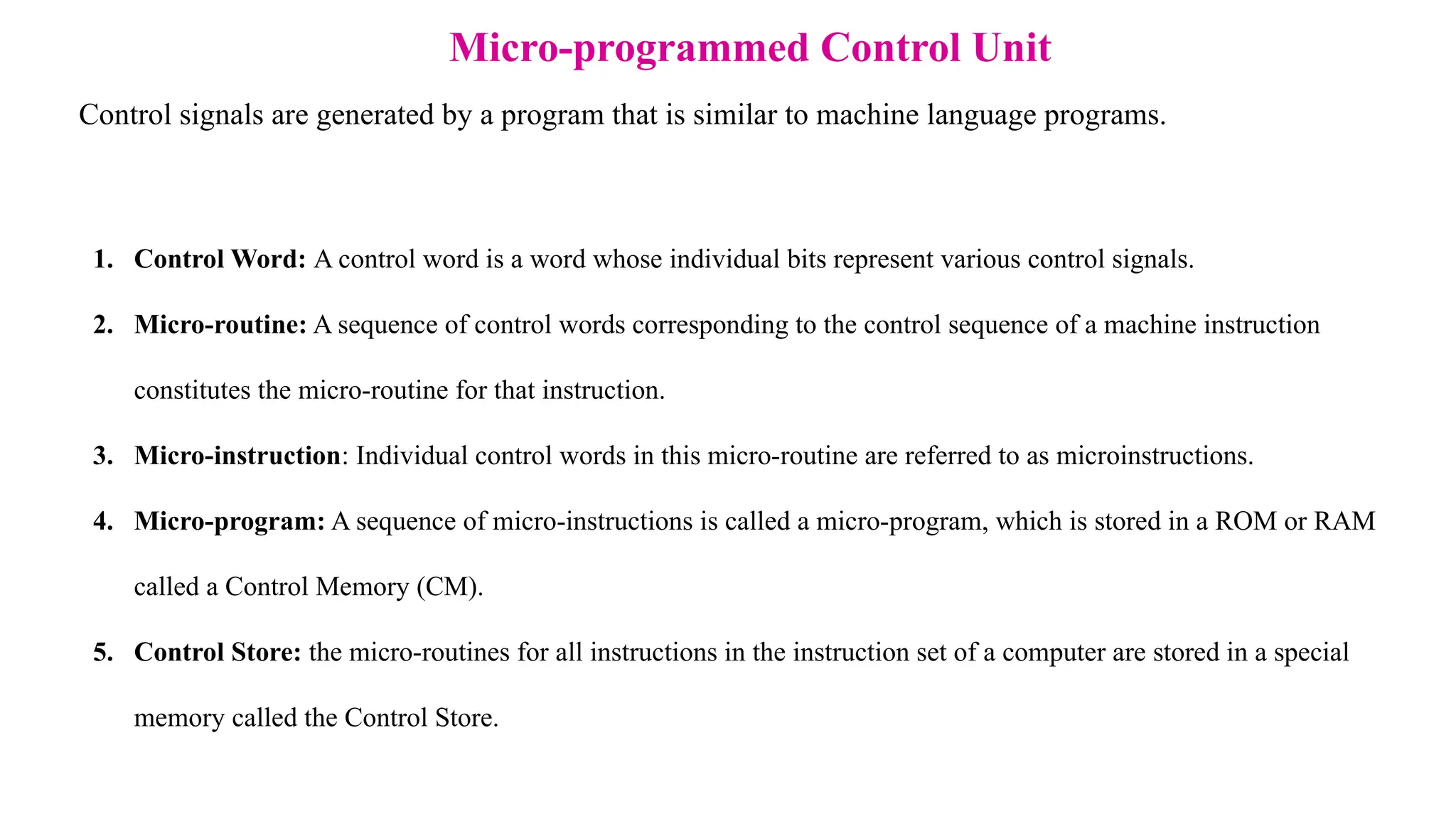Control signals are generated by a program that is similar to machine language programs. Micro-programmed Control Unit 1. Control Word: A control word is a word whose individual bits represent various control signals. 2. Micro-routine: A sequence of control words corresponding to the control sequence of a machine instruction constitutes the micro-routine for that instruction. 3. Micro-instruction: Individual control words in this micro-routine are referred to as microinstructions. 4. Micro-program: A sequence of micro-instructions is called a micro-program, which is stored in a ROM or RAM called a Control Memory (CM). 5. Control Store: the micro-routines for all instructions in the instruction set of a computer are stored in a special memory called the Control Store. 