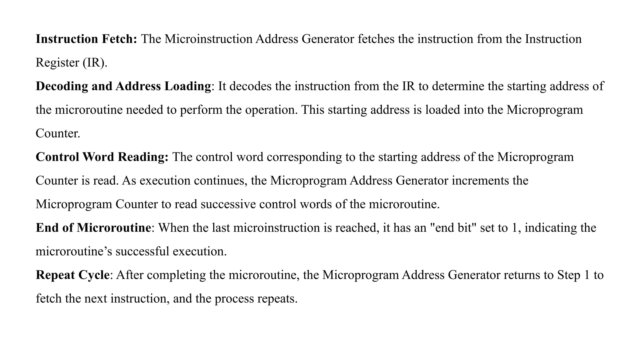 Instruction Fetch: The Microinstruction Address Generator fetches the instruction from the Instruction Register (IR). Decoding and Address Loading: It decodes the instruction from the IR to determine the starting address of the microroutine needed to perform the operation. This starting address is loaded into the Microprogram Counter. Control Word Reading: The control word corresponding to the starting address of the Microprogram Counter is read. As execution continues, the Microprogram Address Generator increments the Microprogram Counter to read successive control words of the microroutine. End of Microroutine: When the last microinstruction is reached, it has an "end bit" set to 1, indicating the microroutine’s successful execution. Repeat Cycle: After completing the microroutine, the Microprogram Address Generator returns to Step 1 to fetch the next instruction, and the process repeats. 