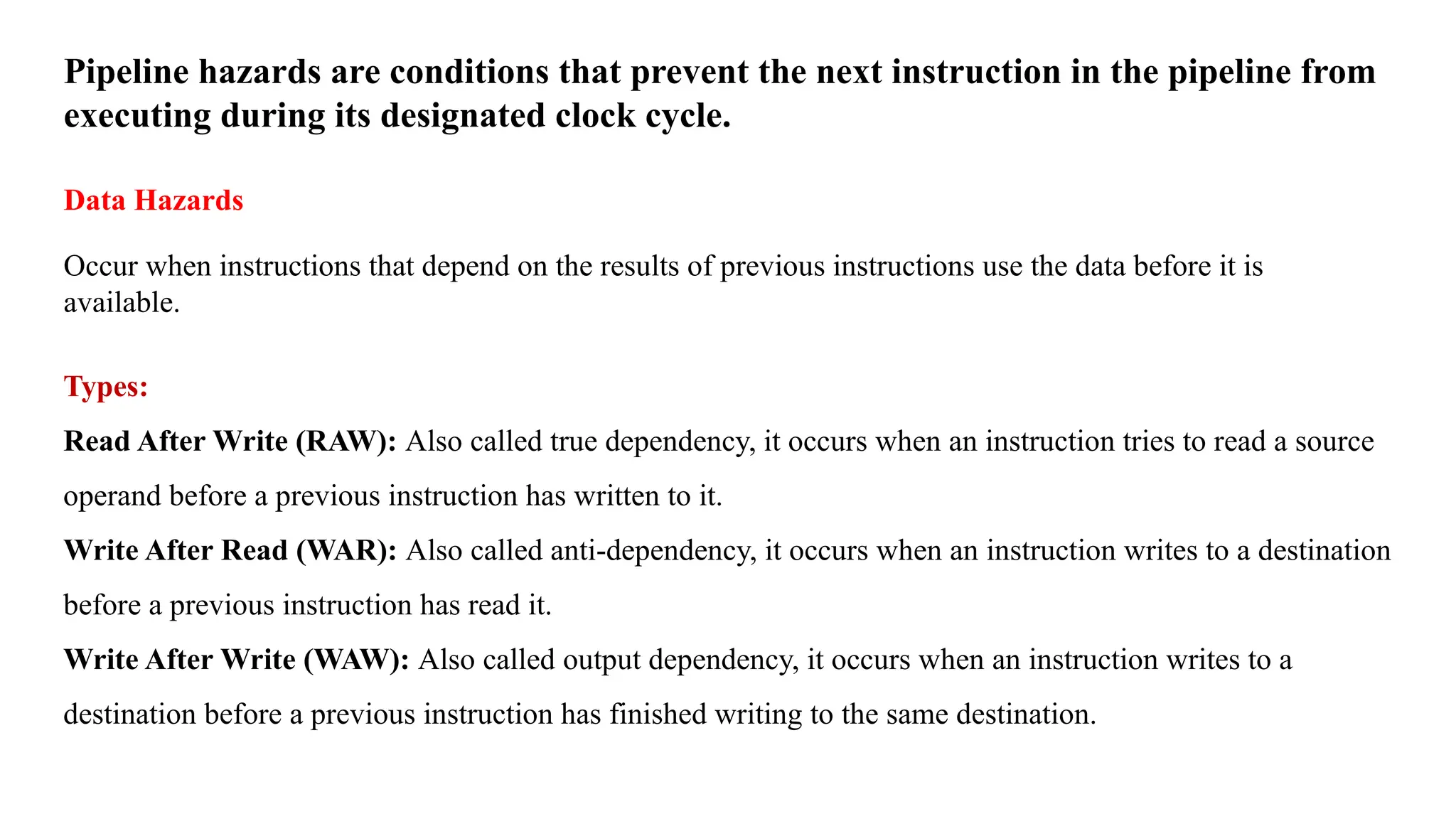 Pipeline hazards are conditions that prevent the next instruction in the pipeline from executing during its designated clock cycle. Data Hazards Occur when instructions that depend on the results of previous instructions use the data before it is available. Types: Read After Write (RAW): Also called true dependency, it occurs when an instruction tries to read a source operand before a previous instruction has written to it. Write After Read (WAR): Also called anti-dependency, it occurs when an instruction writes to a destination before a previous instruction has read it. Write After Write (WAW): Also called output dependency, it occurs when an instruction writes to a destination before a previous instruction has finished writing to the same destination. 