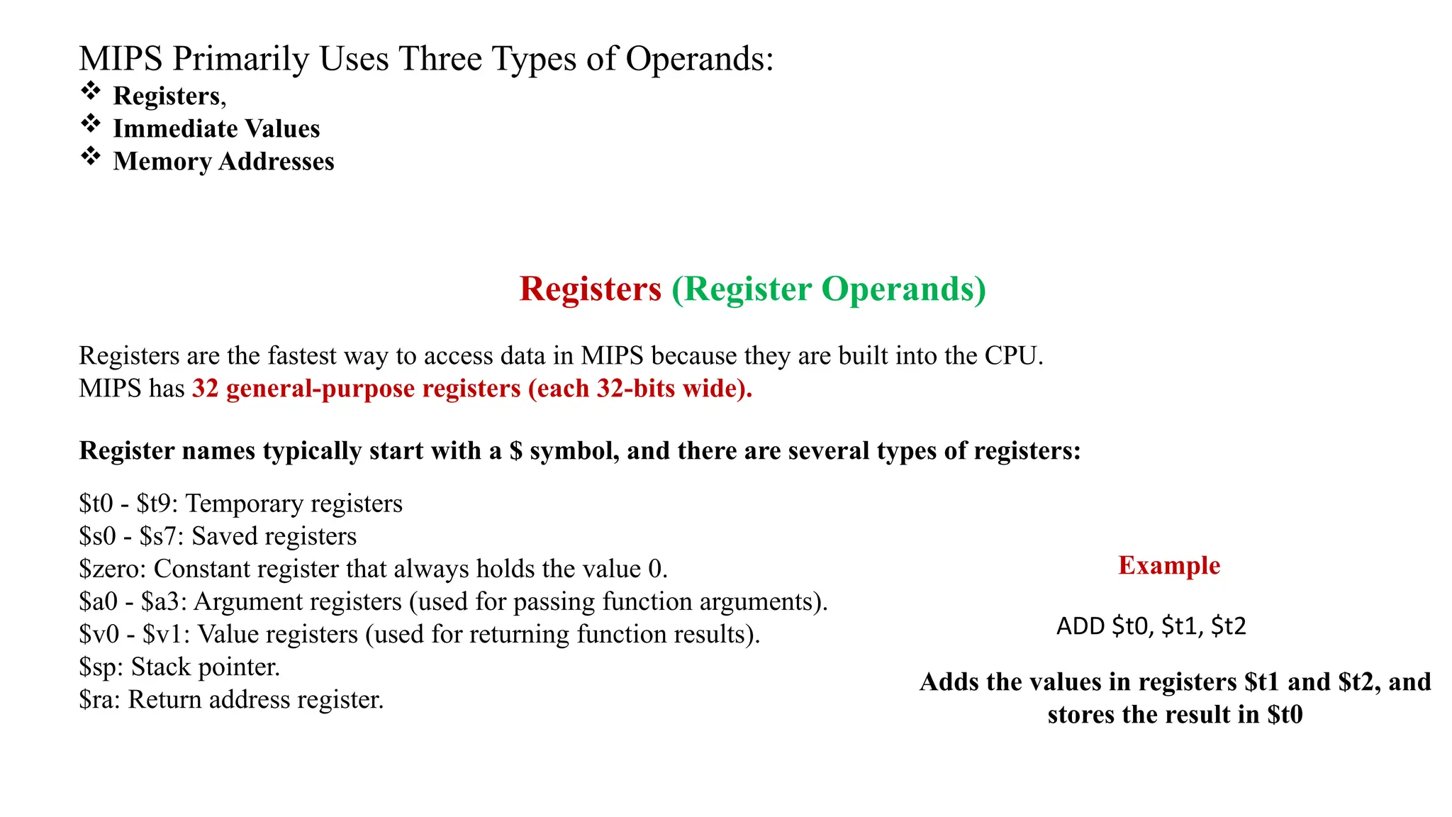 MIPS Primarily Uses Three Types of Operands:  Registers,  Immediate Values  Memory Addresses Registers (Register Operands) Registers are the fastest way to access data in MIPS because they are built into the CPU. MIPS has 32 general-purpose registers (each 32-bits wide). Register names typically start with a $ symbol, and there are several types of registers: $t0 - $t9: Temporary registers $s0 - $s7: Saved registers $zero: Constant register that always holds the value 0. $a0 - $a3: Argument registers (used for passing function arguments). $v0 - $v1: Value registers (used for returning function results). $sp: Stack pointer. $ra: Return address register. ADD $t0, $t1, $t2 Example Adds the values in registers $t1 and $t2, and stores the result in $t0 