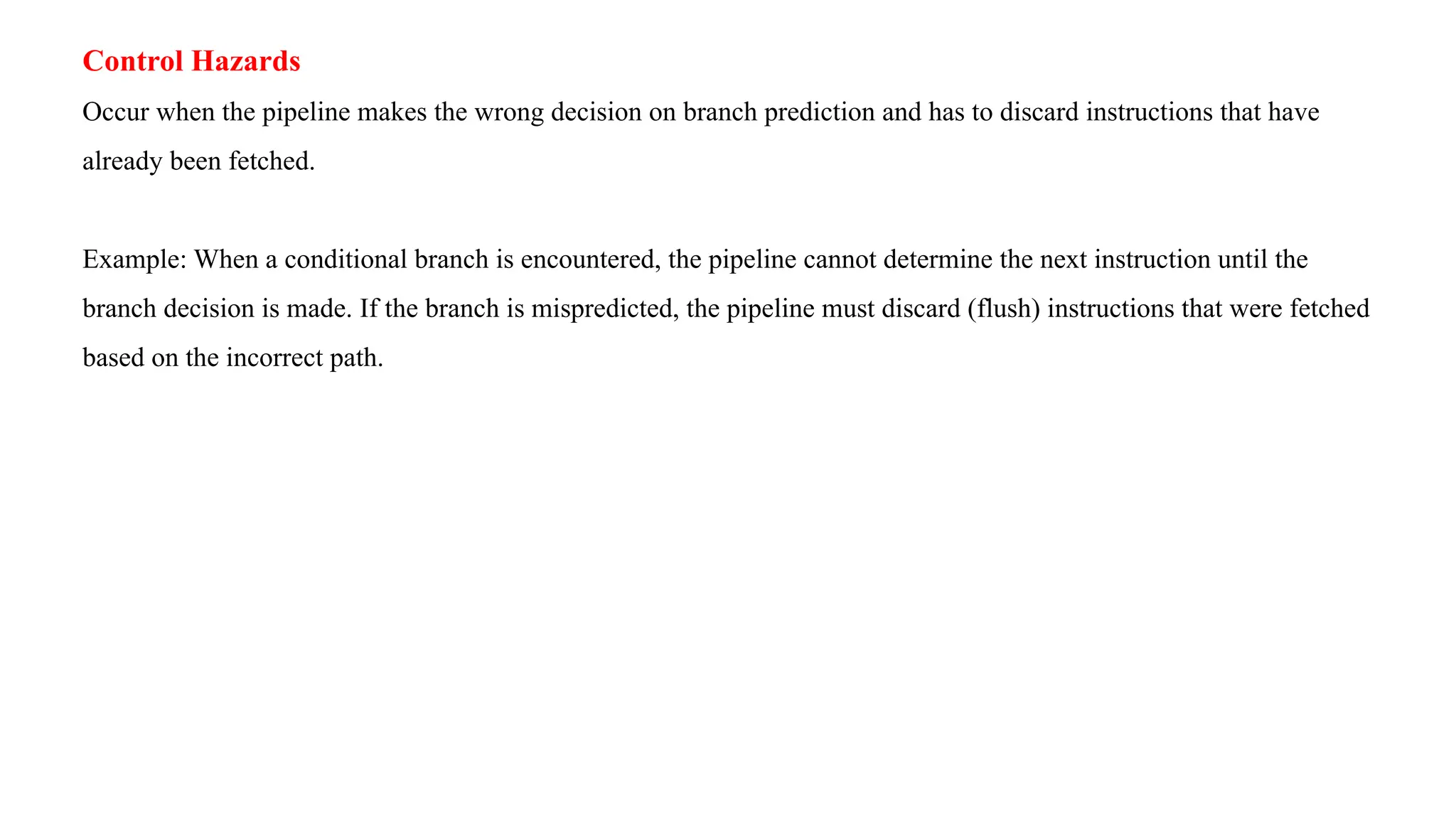 Control Hazards Occur when the pipeline makes the wrong decision on branch prediction and has to discard instructions that have already been fetched. Example: When a conditional branch is encountered, the pipeline cannot determine the next instruction until the branch decision is made. If the branch is mispredicted, the pipeline must discard (flush) instructions that were fetched based on the incorrect path. 