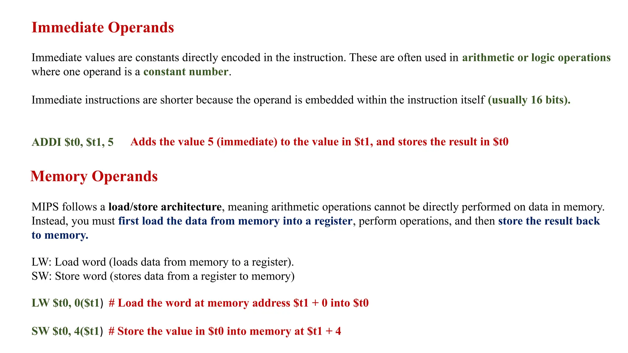 Immediate Operands Immediate values are constants directly encoded in the instruction. These are often used in arithmetic or logic operations where one operand is a constant number. Immediate instructions are shorter because the operand is embedded within the instruction itself (usually 16 bits). ADDI $t0, $t1, 5 Adds the value 5 (immediate) to the value in $t1, and stores the result in $t0 Memory Operands MIPS follows a load/store architecture, meaning arithmetic operations cannot be directly performed on data in memory. Instead, you must first load the data from memory into a register, perform operations, and then store the result back to memory. LW: Load word (loads data from memory to a register). SW: Store word (stores data from a register to memory) LW $t0, 0($t1) # Load the word at memory address $t1 + 0 into $t0 SW $t0, 4($t1) # Store the value in $t0 into memory at $t1 + 4 