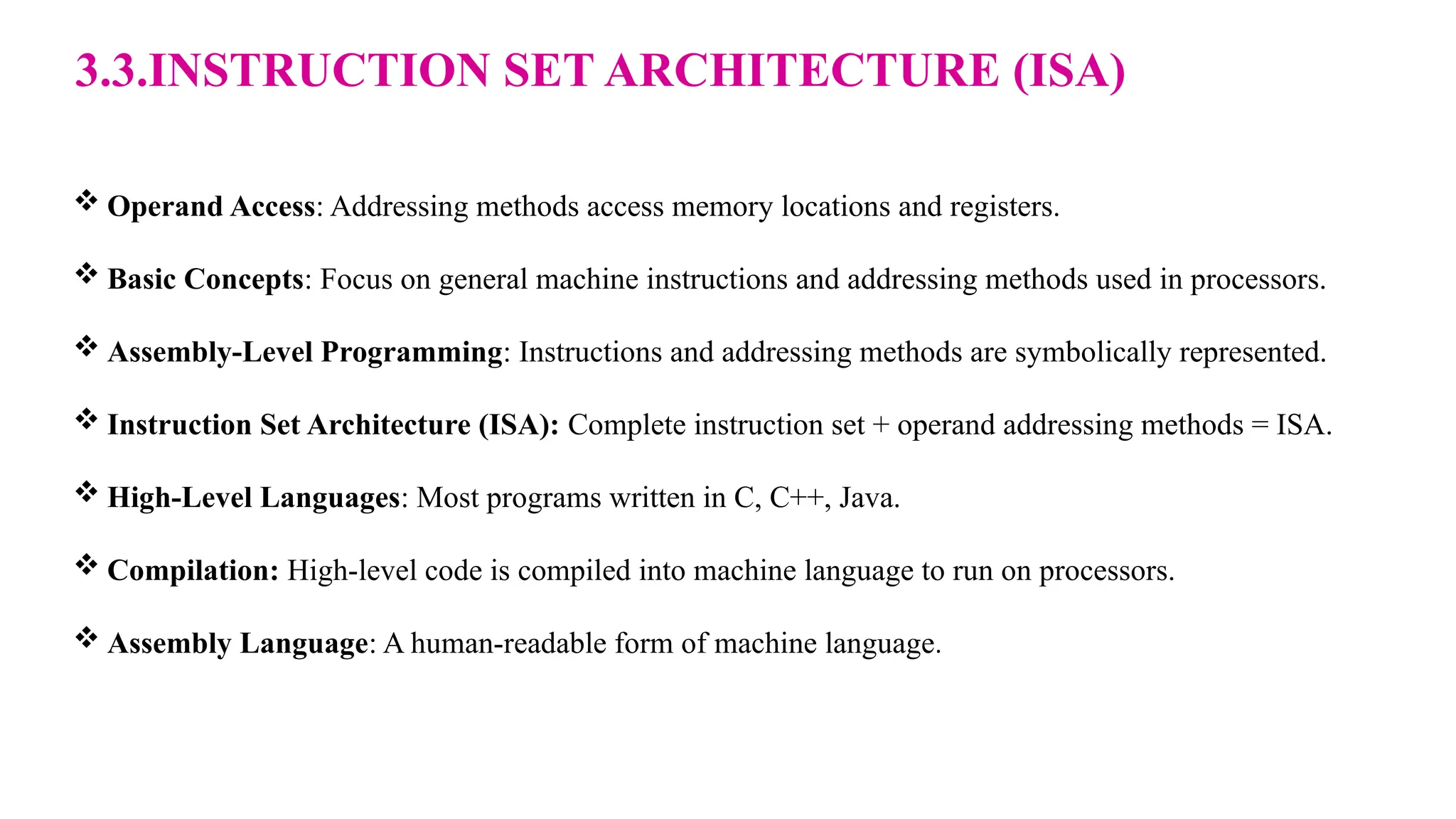 3.3.INSTRUCTION SET ARCHITECTURE (ISA)  Operand Access: Addressing methods access memory locations and registers.  Basic Concepts: Focus on general machine instructions and addressing methods used in processors.  Assembly-Level Programming: Instructions and addressing methods are symbolically represented.  Instruction Set Architecture (ISA): Complete instruction set + operand addressing methods = ISA.  High-Level Languages: Most programs written in C, C++, Java.  Compilation: High-level code is compiled into machine language to run on processors.  Assembly Language: A human-readable form of machine language. 