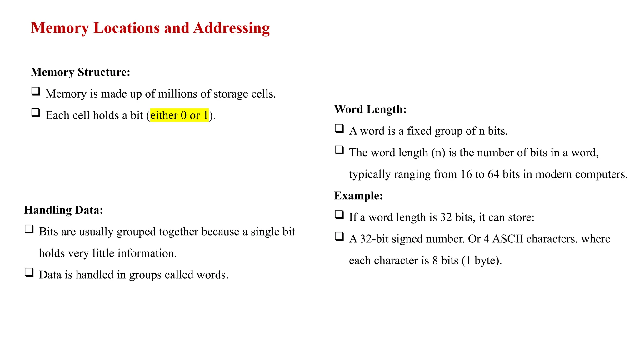 Memory Locations and Addressing Memory Structure:  Memory is made up of millions of storage cells.  Each cell holds a bit (either 0 or 1). Handling Data:  Bits are usually grouped together because a single bit holds very little information.  Data is handled in groups called words. Word Length:  A word is a fixed group of n bits.  The word length (n) is the number of bits in a word, typically ranging from 16 to 64 bits in modern computers. Example:  If a word length is 32 bits, it can store:  A 32-bit signed number. Or 4 ASCII characters, where each character is 8 bits (1 byte). 