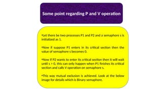 Some point regarding P and V operation
•Let there be two processes P1 and P2 and a semaphore s is
initialized as 1.
•Now if suppose P1 enters in its critical section then the
value of semaphore s becomes 0.
•Now if P2 wants to enter its critical section then it will wait
until s > 0, this can only happen when P1 finishes its critical
section and calls V operation on semaphore s.
•This way mutual exclusion is achieved. Look at the below
image for details which is Binary semaphore.
 