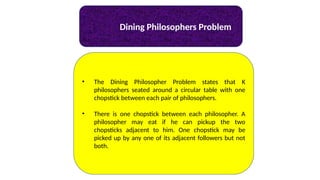 Dining Philosophers Problem
• The Dining Philosopher Problem states that K
philosophers seated around a circular table with one
chopstick between each pair of philosophers.
• There is one chopstick between each philosopher. A
philosopher may eat if he can pickup the two
chopsticks adjacent to him. One chopstick may be
picked up by any one of its adjacent followers but not
both.
 