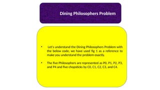 Dining Philosophers Problem
• Let's understand the Dining Philosophers Problem with
the below code, we have used fig 1 as a reference to
make you understand the problem exactly.
• The five Philosophers are represented as P0, P1, P2, P3,
and P4 and five chopsticks by C0, C1, C2, C3, and C4.
 
