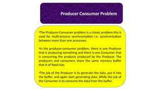 Producer Consumer Problem
•The Producer-Consumer problem is a classic problem this is
used for multi-process synchronization i.e. synchronization
between more than one processes.
•In the producer-consumer problem, there is one Producer
that is producing something and there is one Consumer that
is consuming the products produced by the Producer. The
producers and consumers share the same memory buffer
that is of fixed-size.
•The job of the Producer is to generate the data, put it into
the buffer, and again start generating data. While the job of
the Consumer is to consume the data from the buffer.
 