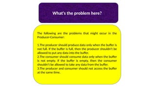 What's the problem here?
The following are the problems that might occur in the
Producer-Consumer:
1.The producer should produce data only when the buffer is
not full. If the buffer is full, then the producer shouldn't be
allowed to put any data into the buffer.
2.The consumer should consume data only when the buffer
is not empty. If the buffer is empty, then the consumer
shouldn't be allowed to take any data from the buffer.
3.The producer and consumer should not access the buffer
at the same time.
 
