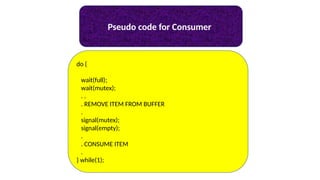 Pseudo code for Consumer
do {
wait(full);
wait(mutex);
. .
. REMOVE ITEM FROM BUFFER
.
signal(mutex);
signal(empty);
.
. CONSUME ITEM
.
} while(1);
 