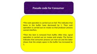 Pseudo code for Consumer
•The wait operation is carried out on full. This indicates that
items in the buffer have decreased by 1. Then wait
operation is carried out on mutex so that producer process
cannot interfere.
•Then the item is removed from buffer. After that, signal
operation is carried out on mutex and empty. The former
indicates that consumer process can now act and the latter
shows that the empty space in the buffer has increased by
1.
 
