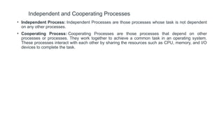 Independent and Cooperating Processes
• Independent Process: Independent Processes are those processes whose task is not dependent
on any other processes.
• Cooperating Process: Cooperating Processes are those processes that depend on other
processes or processes. They work together to achieve a common task in an operating system.
These processes interact with each other by sharing the resources such as CPU, memory, and I/O
devices to complete the task.
 