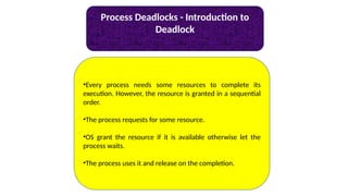 Process Deadlocks - Introduction to
Deadlock
•Every process needs some resources to complete its
execution. However, the resource is granted in a sequential
order.
•The process requests for some resource.
•OS grant the resource if it is available otherwise let the
process waits.
•The process uses it and release on the completion.
 