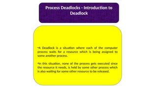 Process Deadlocks - Introduction to
Deadlock
•A Deadlock is a situation where each of the computer
process waits for a resource which is being assigned to
some another process.
•In this situation, none of the process gets executed since
the resource it needs, is held by some other process which
is also waiting for some other resource to be released.
 