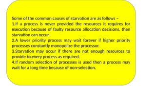 Deadlocks vs Starvation
Some of the common causes of starvation are as follows −
1.If a process is never provided the resources it requires for
execution because of faulty resource allocation decisions, then
starvation can occur.
2.A lower priority process may wait forever if higher priority
processes constantly monopolize the processor.
3.Starvation may occur if there are not enough resources to
provide to every process as required.
4.If random selection of processes is used then a process may
wait for a long time because of non-selection.
 